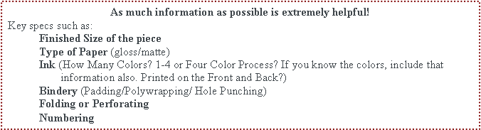 Text Box: As much information as possible is extremely helpful! Key specs such as:	Finished Size of the piece	Type of Paper (gloss/matte)	Ink (How Many Colors? 1-4 or Four Color Process? If you know the colors, include that 			   information also. Printed on the Front and Back?)	Bindery (Padding/Polywrapping/ Hole Punching)	Folding or Perforating	Numbering